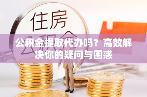 芙蓉公积金提取代办吗？高效解决你的疑问与困惑
