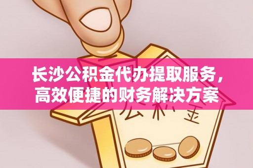 芙蓉长沙公积金代办提取服务，高效便捷的财务解决方案