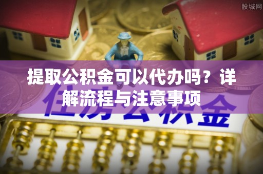 芙蓉提取公积金可以代办吗？详解流程与注意事项