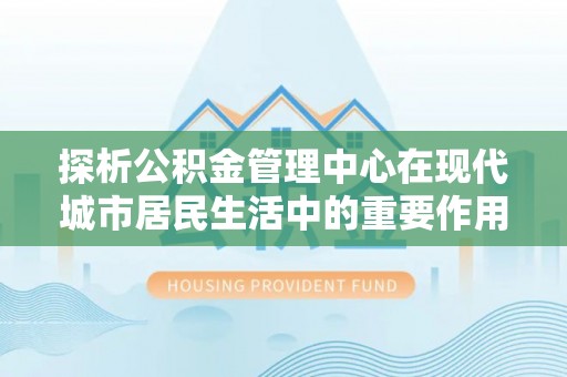 芙蓉探析公积金管理中心在现代城市居民生活中的重要作用