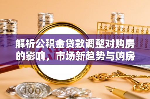 芙蓉解析公积金贷款调整对购房的影响，市场新趋势与购房者策略