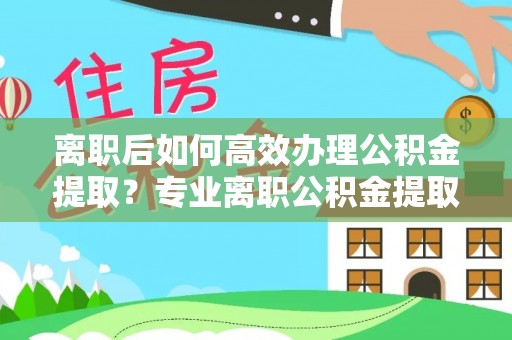 芙蓉离职后如何高效办理公积金提取？专业离职公积金提取代办服务指南