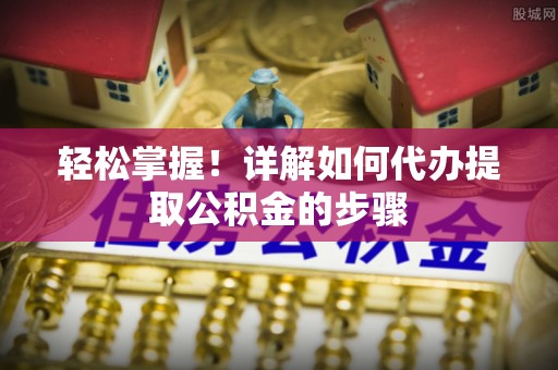 芙蓉轻松掌握！详解如何代办提取公积金的步骤