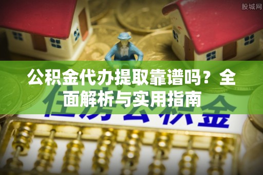 芙蓉公积金代办提取靠谱吗？全面解析与实用指南