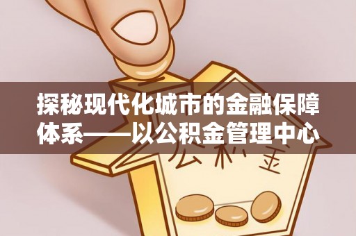 芙蓉探秘现代化城市的金融保障体系——以公积金管理中心为核心的民生服务