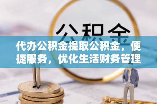 芙蓉代办公积金提取公积金，便捷服务，优化生活财务管理