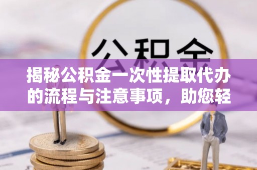 芙蓉揭秘公积金一次性提取代办的流程与注意事项，助您轻松拿钱！