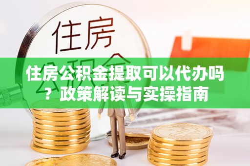芙蓉住房公积金提取可以代办吗？政策解读与实操指南