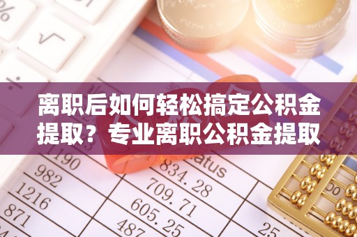 芙蓉离职后如何轻松搞定公积金提取？专业离职公积金提取代办服务来帮你