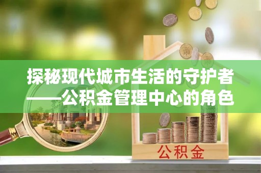 芙蓉探秘现代城市生活的守护者——公积金管理中心的角色与影响