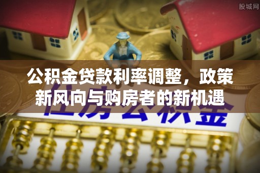 芙蓉公积金贷款利率调整，政策新风向与购房者的新机遇
