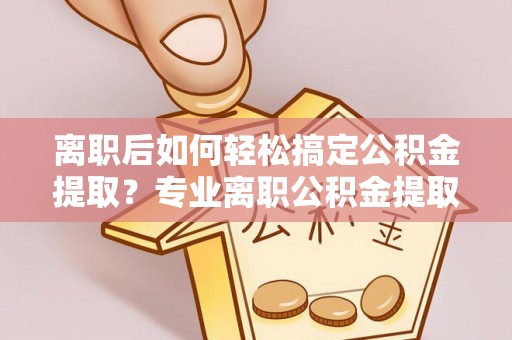 芙蓉离职后如何轻松搞定公积金提取？专业离职公积金提取代办服务助你一臂之力