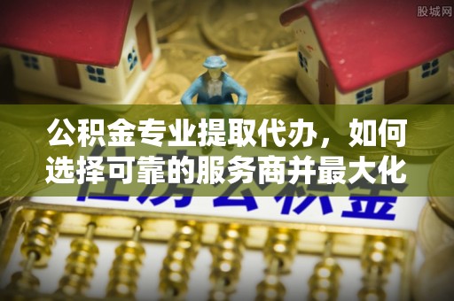 芙蓉公积金专业提取代办，如何选择可靠的服务商并最大化你的资金收益