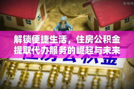 芙蓉解锁便捷生活，住房公积金提取代办服务的崛起与未来