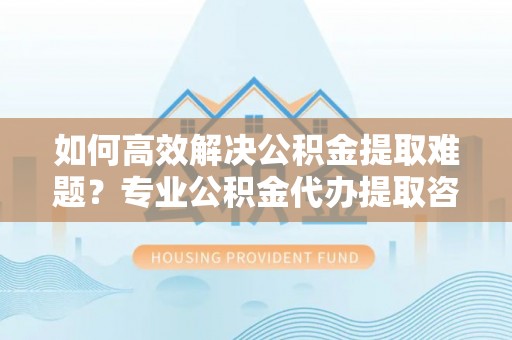 芙蓉如何高效解决公积金提取难题？专业公积金代办提取咨询服务来助力