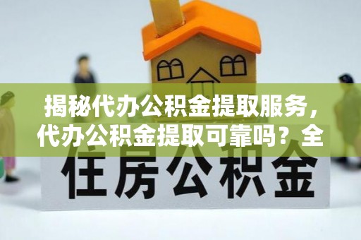 芙蓉揭秘代办公积金提取服务，代办公积金提取可靠吗？全面分析与选择指南
