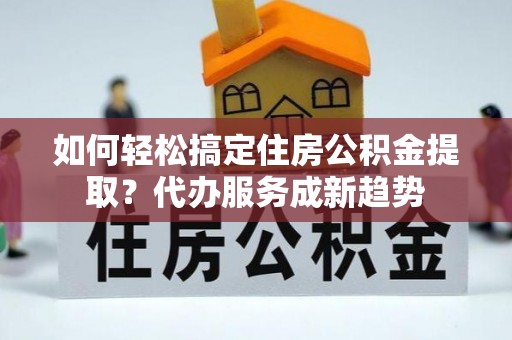 芙蓉如何轻松搞定住房公积金提取？代办服务成新趋势