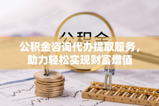 芙蓉公积金咨询代办提取服务，助力轻松实现财富增值