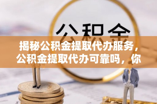 芙蓉揭秘公积金提取代办服务，公积金提取代办可靠吗，你需要知道的真相