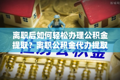 芙蓉离职后如何轻松办理公积金提取？离职公积金代办提取服务详解