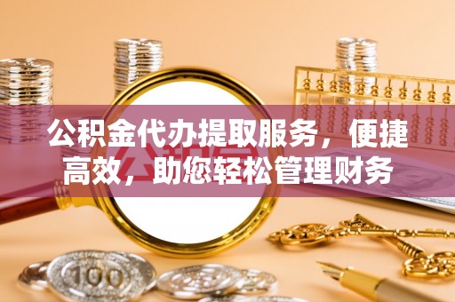芙蓉公积金代办提取服务，便捷高效，助您轻松管理财务