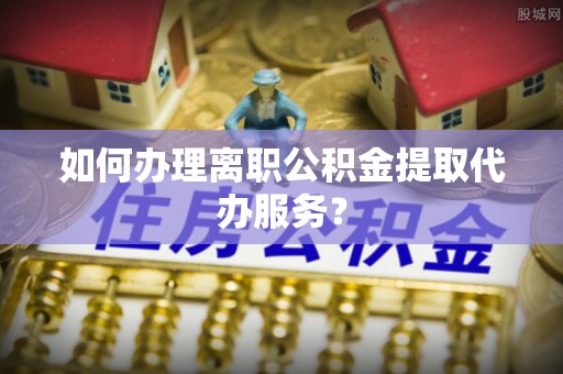 芙蓉如何办理离职公积金提取代办服务？