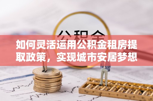 芙蓉如何灵活运用公积金租房提取政策，实现城市安居梦想