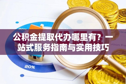 芙蓉公积金提取代办哪里有？一站式服务指南与实用技巧