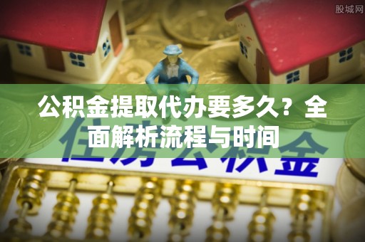 芙蓉公积金提取代办要多久？全面解析流程与时间